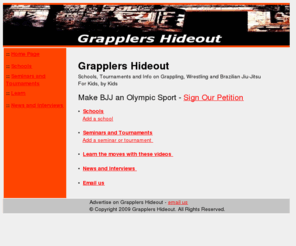 grapplershideout.com: Grapplers Hideout
Grapplers Hideout is information for kids, gathered by kids, about grappling, Brazilian Jiu-Jitsu and other sports