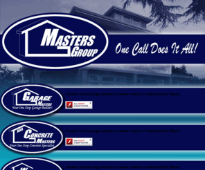 allmastersgroup.com: Masters Group :: One Call Does it All! Home of Garage Masters, AAA Concrete Masters, Window & Door Masters, Sunroom Masters, and Home & Renovation Masters
The All Masters Group are an alliance of 5 divisions combined to create the ultimate Home Improvement Experience.