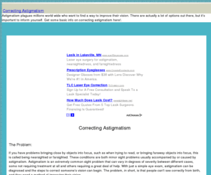 correctingastigmatism.com: Correcting Astigmatism | Paths to Better Vision
Astigmatism plagues millions world wide who want to find a way  to improve their vision. There are actually a lot of options out there, but it's important to inform yourself. Get some basic info on correcting astigmatism here!.