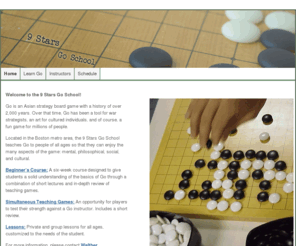 9starsgo.com: 9 Stars Go School
The 9 Stars Go School, located in the Boston metro area, focuses on teaching the game of Go (a.k.a. weiqi, baduk) to children. In addition, the school offers private and group lessons to all ages and levels, and gives presentations to local businesses and community groups.