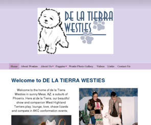 delatierrawesties.com: de la Tierra Westies - Welcome to DE LA TIERRA WESTIES
Welcome to the home of de la Tierra Westies in sunny Mesa, AZ. Here at de la Tierra, our beautiful show and companion West Highland White Terriers play, lounge, love, chase lizards and compete in AKC conformation events. We are located close to the base of