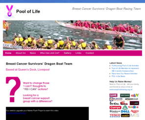 pooloflife.net: Pool of Life Dragon Boat Racing Team - Raising Awareness & Supporting Sufferers of Breast Cancer
The Pool of Life is the first dragon boat racing team for breast cancer survivors in the UK. The team was set up in the North West, to help raise breast cancer awareness and demonstrate that women living with breast cancer can lead full active lives.