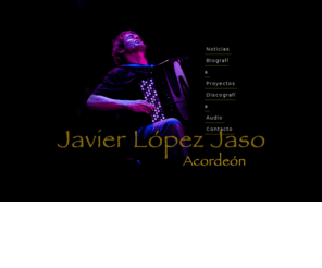 javierjaso.com: :: Javier López Jaso Inicio ::
Javier Jaso es acordeonista y compositor de música jazz. Licenciado por el Conservatorio Superior de Música Pablo Sarasate. Conservatorio XII Paul Dukas de París. Tiene en su haber prestigiosos premios. Ha dado numerosos conciertos. Comprometido en varios proyectos de jazz, Tangojazz y música clásica.