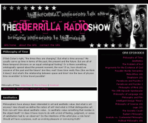 guerrillaradioshow.com: The Guerrilla Radio Show | The Informal Philosophy Talk Show
The Guerrilla Radio Show is an informal philosophy talk show committed to waging war against idiocy and bringing philosophy to the masses. The Guerrilla Radio Show tries to offer its listeners a unique perspective on important philosophical issues. Jam-packed with thought provoking topics, great guests, cool music and a sarcastic sense of humor, the Guerrilla Radio Show is definitely a one-of-a-kind philosophy talk show.