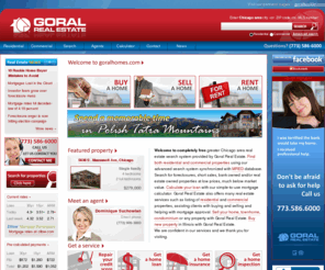 goralonline.com: Goral Real Estate | Find properties in Chicago and vicinity
Visit the completely free Chicago and Illinois real estate search system provided by Goral Real Estate. Find residential and commercial properties in Chicago, greater Chicago area, Chicago vicinity and Illinois, using our advanced search system connected to MLS listing database. Search for foreclosure, short sale, bank owned, real estate owned properties at low prices, much below market value. Calculate your loan with our free and simple-to-use mortgage calculator. Goral Real Estate also offers many real estate services such as listing  residential and commercial properties, assisting clients with buying and selling property and helping with mortgage approval. Sell your home, townhome, condominium or any property with Goral Real Estate. Buy new property in Illinois with Goral Real Estate.