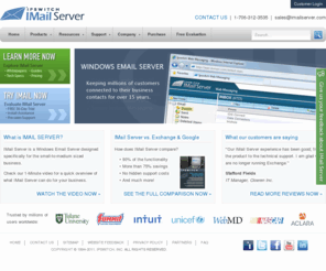 imailserver.com: IMail Server - Windows Email Server, an Exchange Alternative
IMail Server 11 from Ipswitch delivers the reliability and scalability that small and mid-sized businesses demand from an email server, without the needless overhead of enterprise systems. The all new Version 11 provides many new features that users come to expect from their email server. Options available include anti-spam, anti-virus, secure instant messaging, and shared outlook folders and calendaring.