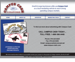 campus-cash.com: Campus Cash
Campus Cash provides a marketing tool for small and large businesses who would like to target College Age Students by providing them with valuable coupons.  Our Main Markets are located at:  University of Colorado(CU) - Boulder, Colorado ; Colorado State University (CSU)- Fort Collins, Colorado;  University of Northern Colorado (UNC)- Greeley, Colorado; University of Nebraska (UNL)- Lincoln, Nebraska; University of Nebraska (UNK)- Kearney, Nebraska; Texas Tech University (TTU)- Lubbock, Texas; Auburn University (AU)- Auburn, Alabama; Utah State University (USU)- Logan, Utah; Weber State University (WSU) - Ogden, Utah 
