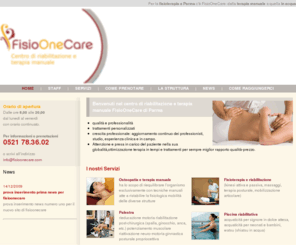 fisioonecare.com: .: Fisio One Care - Fisioterapia, Osteopatia, Riabilitazione a Parma :.
FISIOTERAPIA E RIABILITAZIONE: KINESI ATTIVA E PASSIVA MASSAGGI ,TERAPIA POSTURALE,STRETCHING,MOBILIZZAZIONE ARTICOLARE. OSTEOPATIA E TERAPIA MANUALE: HA LO SCOPO DI RIEQUILIBRARE L'ORGANISMO ESCLUSIVAMENTE CON TECNICHE MANUALI. PISCINA RIABILITATIVA. PALESTRA