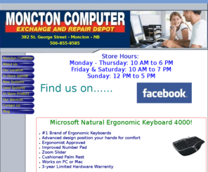 monctoncomputerrepairs.com: Moncton Computer Exchange - Computer Repair & Sales
We are a Computer shop on St. George Street in Moncton, New Burnswick. We specialize in PC Sales and Service, Repairs, Diagnostics, Software Installation, Parts Installation and Configuration, Drivers Installation, Spyware/Virus Removal, Custom Builds. Lots of Computers for sale New and Used. Monitors, Video Cards, Keyboards, Mice, Laptops, Fans, Cables, Switches, Routers, Wireless adapters, PC or Console Games and accessories, DVD and Blu-Ray Movies and Much Much More! Come visit us any time your in the area and we would be happy to serve you.