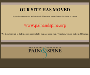 bcipainandspine.com: Brier Creek Integrated Pain & Spine: Our Site Has Moved
Welcome to the online home of Brier Creek Integrated Pain and Spine. Located in Raleigh, North Carolina and managed by Robert D. Wadley, M.D. (a board certified anasthesiologist with a specialty in pain medicine), we are the Triangle area's first comprehensive pain management center. Utilizing both traditional and alternative procedures and therapies, we give our patients the broadest range of treatment options for chronic or acute pain caused by a wide variety of medical conditions.