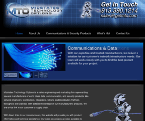 getmto.com: MTO - Midstates Technology Options - 11263 Strang Line Road  Lenexa, Kansas 66215  Ph. 913-390-1214
Midstates Technology Options is a sales engineering and marketing firm representing several manufacturers of world class data, communication, and security products. We service Engineers, Contractors, Integrators, OEMs, and Distribution Partners throughout the Midwest. With detailed knowledge of our manufacturers' products, we are a vital link in our customer's supply chain.