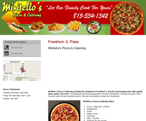 miritellospizza.net: Pizza Frankfort, IL ( Illinois ) - Miritello's Pizza & Catering
Miritello's Pizza & Catering provides the residents of Frankfort, IL and its surrounding areas with quality pizza, pasta, and more. Call 815-534-1342.