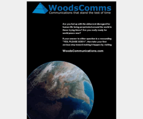 heavensfirst.org: WoodsCommunications
WoodsComms Corporate Objective: To establish world peace as something more than just a handy catchphrase of our time by implementing a three-pronged strategy, and quite possibly begin to shed some light on the age-old question what is the meaning of life? in the process.