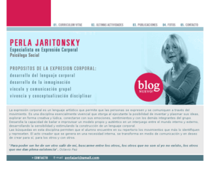 perlajaritonsky.com.ar: Perla Jaritonsky
Perla Jaritonsky es profesora de expresin corporal y psicloga social. Autora del Diseo Curricular del rea para el Nivel Inicial, actualmente dicta cursos de formacin docente de expresin corporal en forma privada y en la Escuela de Capacitacin del Gobierno de la Ciudad de Buenos Aires (C.E.P.A.). Participa de congresos internacionales y nacionales como panelista y dando talleres. Es autora de numerosos artculos y publicaciones en el pas y en el exterior. Es miembro del comit organizativo Belgrano, una puerta a la cultura, auspiciado por el Centro de Gestin y Participacin N13 del Gonierno Autnomo de la Ciudad de Buenos Aires. Coordina un grupo de muestras de Expresin Corporal con actuaciones en el pas y en el exterior, Grupo Ensayo Abierto.