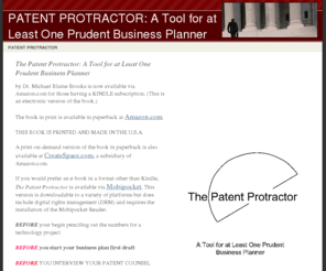 patentprotractor.com: PATENT PROTRACTOR: A Tool for at Least One Prudent Business Planner
A book summarizing in text and illustrations the universe of patent issues written for business planners contemplating the patent process whether as those expecting to engage the process or those already immersed.