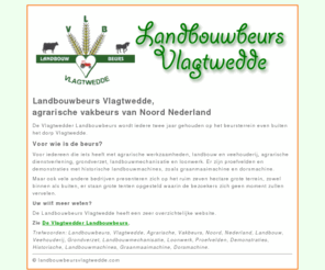 landbouwbeursvlagtwedde.com: Landbouwbeurs Vlagtwedde, agrarische vakbeurs van Noord Nederland
De Vlagtwedder Landbouwbeurs wordt iedere twee jaar gehouden op het ruim zeven hectare grote beursterrein even buiten het dorp Vlagtwedde.