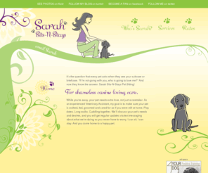 sarahsits.com: Welcome to Sarah Sits-N-Stays
Sarah Sits-N-Stays cares for your dog at your home while you are away at work, or on vacation. From daily walks and feedings, to over-night stays, the goal is to make sure your pet is walked, fed, groomed and cared for as if you were still at home.