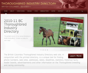 thoroughbreddirectory.com: Thoroughbred Industry Directory
The British Columbia Thoroughbred Industry Directory is a unique tool for finding phone numbers, web sites, addresses, dates, deadlines, statistics, historical facts, leader boards, advertisements and other information on the Thoroughbred breeding and racing community.