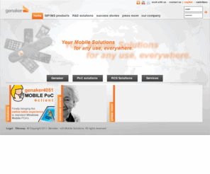 genaker.net: . : : Genaker : : .
Genaker is the leading vendor of IMS and SIP-based Value Added Services for corporates and residential users. Genaker's state-of-the-art PoC Dispatcher solution has been designed with increased productivity and ease of use in mind. Genaker develops other innovative SIP solutions in the areas of Rich Communication Suite (RCS), Location enhanced services and Mobile 2.0 / Web 2.0 convergence