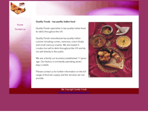 quality-indian-foods.com: Quality foods specialise in top quality Indian food for delis throughout the UK.
Quality foods specialise in top quality Indian food including curries, samosas, onion bhajis and small savoury snacks for delis throughout the UK.