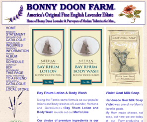 bonnydoonfarm.com: Bonny Doon Farm - America's Original Fine English Lavender Estate
GARY & DIANE MEEHAN ARE THE OWNERS OF BONNY DOON FARM, A FINE ENGLISH LAVENDER FARM & ESTATE WHICH MAKES SOAPS, LOTIONS, SALVES, OILS, IN ADDITION
TO SEVERAL HANDMADE ITEMS SUCH AS SACHETS, CANDLES (ALL BEESWAX), PERFUMES,
EYE PILLOWS, HONEY, IN BUSINESS SINCE 1972, TO NAME A FEW.
BONNY DOON FARM GROWS LAVENDER ORGANICALLY AND WILL NOT COMPROMISE THEIR
QUALITY AS AMERICA'S ORIGINAL FINE ENGLISH LAVENDER ESTATE, PURVEYOR OF
LAVENDER, VERBENA, ROSE GERANIUM SOAPS, SALVES, COLOGNES, OILS AND
SCENT PRODUCTS - ALL ESSENTIAL OIL PRODUCTS.