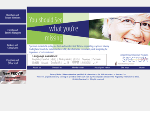 spectera-il-vision.com: Spectera - Vision Care Benefits and Vision Plans
In operation for nearly 40 years, Spectera provides vision care services,
		vision benefits, and vision plans to businesses, government agencies, unions, health care organizations,
		school districts and educational institutions nationwide.  A UnitedHealth Group company, Spectera provides
		group vision care benefit plans through a nationwide network of over 16,000 private practice and retail
		optical providers.