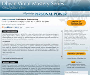 dhyanvimalmastery1.com: Dhyan Vimal Mastery Series - Discipline One. Video of the Week:  Discipline One Preview - Questions and Answers
Coming into order and living one’s life fully. This is what the Mastery Discipline One is about. It brings everything to its highest dignity without violence, without suppression, without denial, without hurting oneself; but in participating with the natural process. The ability to act and the ability to respond to life only rises when one can see that one has the power and the freedom to exercise it.