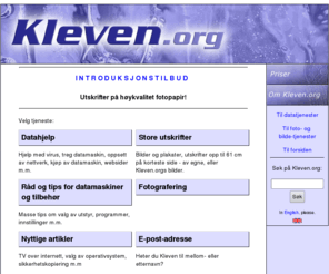 kleven.org: Kleven.org - Velg tjeneste
Datakonsultasjon for private, små bedrifter og organisasjoner. Fotografering og utskrifter i storformat. Vi tilbyr også gratis e-post-adresse og hjemmesideadresse for alle som heter Kleven til etternavn eller mellomnavn. Free e-mail address and webpage address for everyone with last name Kleven.