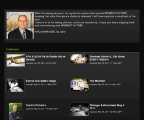 airloomimages.com: AIRLoomIMAGES' Photos | SmugMug
When I'm taking pictures I do my best to capture that special 'MOMENT-IN-TIME', knowing that once the camera shutter is released, I will have captured a small part of the past.  
     I have a lot of fun taking pictures, and more importantly,  I hope you enjoy stepping back and remembering that MOMENT-IN-TIME.  
                                                                          AIRLoomIMAGES, by Gary