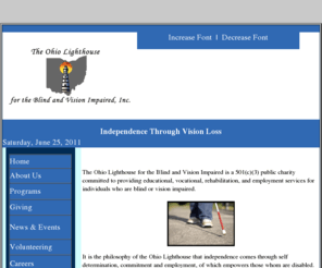 ohiolighthouse.org: The Ohio Lighthouse for the Blind and Vision Impaired, inc.
Ohio Lighthouse for the Blind and Vision Impaired, blind, blindness, rehab, rehabilitation, Braille, disability, handicapped, equal opportunity, Americans with disabilities act, vision impaired, visually impaired, low vision, legal blindness, legally blind, disabilities, diabetic retinopathy, macula degeneration, glaucoma, retinitis pigmentosa, retinal carcinoma, optical, optician, optometrist, ophthalmologist
