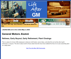 lifeaftergm.com: Life After GM - A Place for General Motors Alumni
This is a place for former GM employees to discover old friends, career ideas, and what life can be like after layoff, retirement, or buyout.
