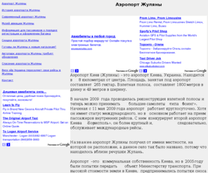 zhulyany.com: Аэропорт Жуляны
Аэропорт Киев (Жуляны) – это аэропорт Киева, Украина. Находится в 8 километрах от центра. Площадь, занятая под аэропорт составляет 265 гектар. Взлетная полоса,  составляет 1800 метров в длину и 49 метров в ширину. Название аэропорт Жуляны получил от имени местности, на которой он расположен, а данное село так было названо, потому что находилось вблизи речушки Жулань.