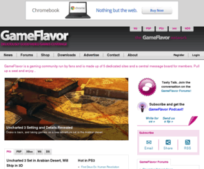 gameflavor.com: GameFlavor Network: Deliciously good video game coverage
GameFlavor is a gaming community made up of five dedicated sites - covering the PS3, PSP, Wii, DS, & XBox - and a large, central message board for members. GameFlavor is for the fans, by the fans. That is, you the fan have major control over the site through interaction and input, with an inner core of passionate writers making up the team. If you've got something to say, then feel free to use the blogging tools available. Or if you want to become a regular contributor, then contact us to join the team.