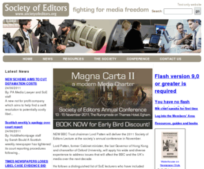 societyofeditors.org: Society Of Editors
The Society of Editors has members in national, regional and local newspapers, magazines, broadcasting and new media, journalism education and media law. It campaigns for media freedom, self regulation, the public's right to know and the maintenance of standards in journalism. Membership is open to those who work in or with the media in a senior editorial or policy making role.