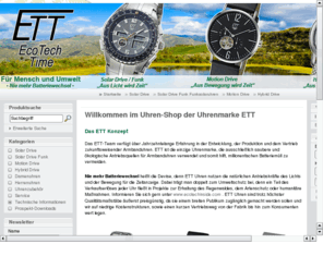 ecotechtime.com: ETT-Shop - EcoTechTime - specialised in advanced watch technology
Willkommen im Shop der Uhrenmarke ETT

Das ETT Konzept

Das ETT-Team verfuegt ber jahrzehntelange Erfahrung in der Entwicklung, der Produktion und dem Vertrieb zukunftsweisender Armbanduhren. ETT ist die einzige Uhrenmarke, die ausschliesslich saubere und oekologische Antriebsquellen fr Armbanduhren verwendet und somit hilft, millionenfachen Batteriemuell zu vermeiden.
Nie mehr Batteriewechsel heisst die Devise, denn ETT Uhren nutzen die natuerlichen Antriebskraefte des Lichts und der Bewegung fr die Zeitanzeige. Dabei traegt man doppelt zum Umweltschutz bei, denn ein Teil des Verkaufserloeses jeder Uhr fliesst in Projekte zur Erhaltung des Regenwaldes, dem Artenschutz oder humanitaere Manahmen. Informieren Sie sich gern unter www.ecotechinside.com .