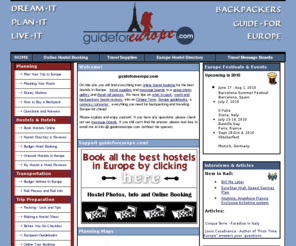 guideforeurope.com: Backpacking across Europe. Tips for backpacking, youth hostels and backpackers hostels across Europe. Includes hostels in Europe for a backpack, budget or student trip, message boards, hostelling, planning, packing, weather, book hostels online.
Backpacking across Europe. Tips for backpacking, youth hostels and backpackers hostels across Europe. Includes hostels in Europe for a backpack, budget or student trip, message boards, hostelling, planning, packing, weather, book hostels online.