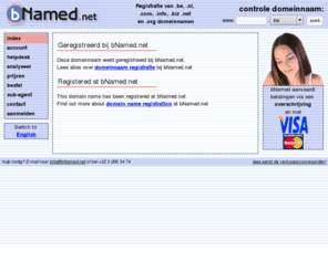 no-frame.es: bNamed.net - Geregistreerd bij bNamed - Registered at bNamed
Al uw domeinnamen goedkoop registreren met een eigen controlpanel, volledige controle over uw domeinnaam (eigen nameservers of onze nameservers, subdomeinen,...) en een goede en snelle dienstverlening