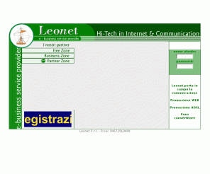 leonet.it: Leonet e-business service provider - Hi-tech in internet & communication
 Leonet  e-business service provider Connessioni a banda larga ADSL in tutta Italia. Hi- tech in Internet & communication provider è punto d'incontro tra le tecnologie in internet & communication e le esigenze delle imprese; basa la propria strategia su elementi che la contraddistinguono fin dalla sua nascita come alta tecnologia, competenza, qualità ed innovazione; rivolge i propri servizi esclusivamente al mondo delle imprese e dei professionisti, contrapponendosi ai propri competitors, che sono nati basando l'offering sul mercato del Consumer. 