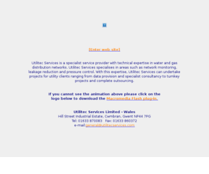 uslmaintenance.com: Utilitec Services
Utilitec Services is a specialist service provider with technical expertise in water and gas distribution networks. Utilitec Services specialises in areas such as network monitoring, leakage reduction and pressure control. With this expertise, Utilitec Services can undertake projects for utility clients ranging from data provision and specialist consultancy to turnkey projects and complete outsourcing.