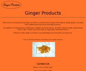 gingerproducts.com.au: Ginger Products
As suppliers to manufacturers, distributors, retailers and food service, we offer superior quality supported by HACCP, BRC, Kosher and a full range of organically certified products