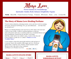 mamaloveproducts.com: Mama Love Organic Flower Essence and Aromatherapy Healing Perfume and Related Products
Handmade, organic, Flower Essence and Aromatherapy healing perfume, and body, bath, and massage oil for stress reduction and emotional well-being.