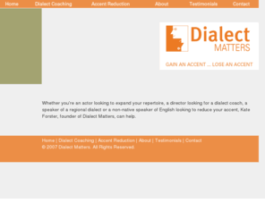 dialectmatters.com: Dialect Matters: Dialect Coach, Accent Reduction
<? if(empty($description)) {echo 'Whether youre an actor looking to expand your repertoire, a director looking for a dialect coach, a speaker of a regional dialect or a non-native speakers of English looking to reduce your accent, Kate Forster, founder of Dialect Matters, can help.';} else {echo $description;} ?> 