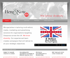 hereandnow365.co.uk: Here & Now 365 Diversity Media
Specialising in multi-ethnic media, marketing and advertising solutions for organisations, targeting Diasporas across the UK and diversity media. 