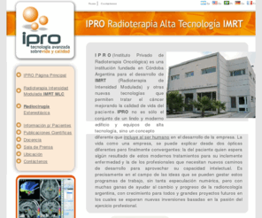 ipro-imrt.com.ar: Instituto Privado de Radioterapia Oncológica (IPRO) ® Sitio Oficial - Cáncer | Radiocirugía Colimador  Micromultiláminas | Radioterapia Intensidad Modulada Colimador Multiláminas (IMRT MLC) - Córdoba, Argentina
Sitio Oficial del Instituto Privado de Radioterapia Oncologica ( IPRO ). Tratamientos de Cancer con nueva y avanzada tecnologia. Radioterapia Intensidad Modulada con Colimador Multilaminas, Radiocirugia Estereotaxica con Colimador Micromultilaminas.