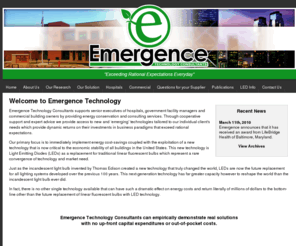 emergencetechnologyconsultants.com: Emergence Technology Consultants: Emerging Technology and Energy Reduction Consulting For The Hospital Industry
We can immediately implement energy cost-savings that far exceeds expectations, coupled with the exploitation of a new technology that is now critical to the economic stability of all building owners and operators in the United States. This new technology is Light Emitting Diodes (LEDs) as a replacement for traditional linear fluorescent bulbs which represent a rare convergence of technology and market need for senior executives.