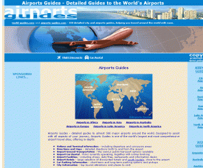 airports-guides.com: Airports Guides: Detailed Guides to Airports around the World
Airports Guides - detailed guides to almost 300 major airports around the world. Designed to assist with all aspects of your journey, Airports Guides offer in-depth airlines and terminal information, directions and maps, ground transportation, car rental facilities, hotels, parking information and city tourist attractions.