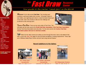 fastdraw.org: Fast Draw Resource Center - Your guide to the Fastest Timed Sport in the World
Welcome! You've discovered the sport of Fast Draw. This shooting sport combines a well tuned single-action revolver, 'full-powder' blanks or wax bullets, and a lightning quick draw to create the fastest timed sport in the world. Take a few minutes to discover the challenge and excitement of this amazing sport.