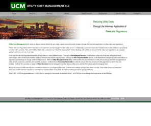 utilitycostmanagement.com: Utility Cost Management LLC - Utility Audits, Franchise Fee Audits, Ratemaking Interventions, & Utility Management Services
Utility Cost Management is a professional firm that seeks to reduce clients' electricity, gas, water, sewer and solid waste charges through the informed application of utility rates and regulations. With over 18 years of expertise in utility audits and rate analysis, UCM can assist clients in many different ways ranging from Bill Analysis to Ratemaking Interventions, the ability to process and manage client's utility bills with its Utility Management Service as well as preforming Franchise Fee Audits for cities to ensure that they receive all utility payments to which they are entitled.But unlike other firms, UCM's analysis goes much further. UCM looks at rate and tariff issues in-depth, drawing on PUC opinions, reports and other public records, to ensure that clients pay the lowest possible charge. UCM helps businesses' of all types to improve their overall profitability by recovering prior overcharges, and applying the correct rate within PUC approved tarriffs, to ensure that the client continues to see savings throughout the years to come. Utility Cost Management does all of this with no capital outlays from the client, and on a contingency fee based contract system. We  accomplish this without significant demands on our clients' time or resources.