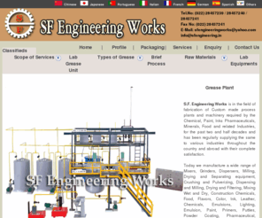 greaseplant.net: Grease Plant, Grease Plant Machinery Manufacturers, SF Engineering Works, India
Manufacturers ,Exporters and Suppliers of Grease Plant machineries. S.F. Engineering Works is in the field of fabrication of Custom made process plants and machinery required by the Chemical, Paint, Inks Pharmaceuticals, Minerals, Food and related Industries, for the past two and half decades and has been regularly supplying the same to various industries throughout the country and abroad with their complete satisfaction.   