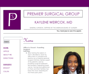 premiersurgicalgroup.com: Premier Surgical Group| Dr. Kaylene WeirCox| Home
Premier Surgical Group is the solo general surgery practice of Kaylene WeirCox, MD. Surgical services include: breast, colon, colonoscopy, gallbladder, hernia, hemorrhoid, and skin.